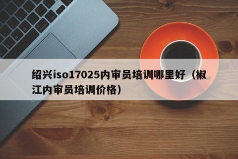 绍兴iso17025内审员培训哪里好（椒江内审员培训价格）