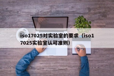 iso17025对实验室的要求（iso17025实验室认可准则）