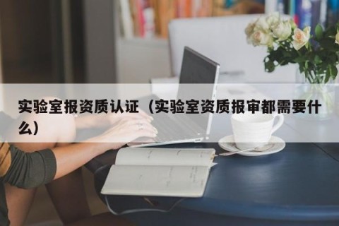 实验室报资质认证（实验室资质报审都需要什么）