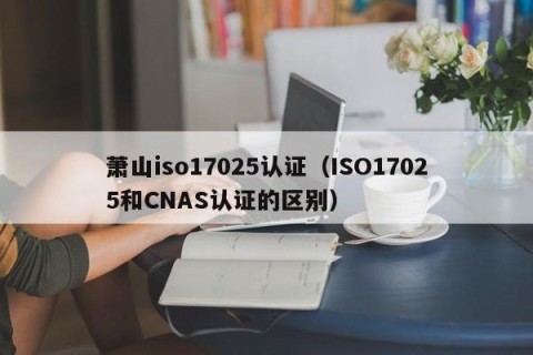 萧山iso17025认证（ISO17025和CNAS认证的区别）