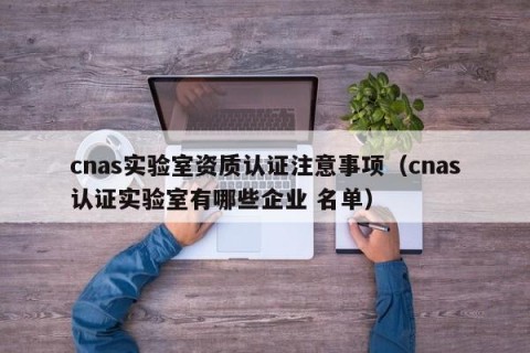 cnas实验室资质认证注意事项（cnas认证实验室有哪些企业 名单）