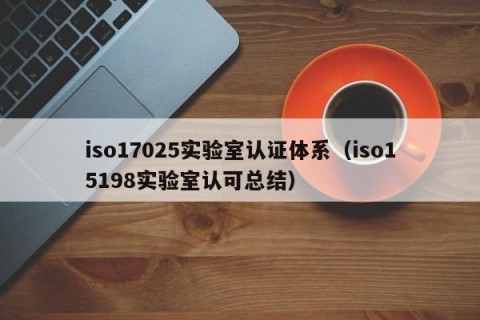 iso17025实验室认证体系（iso15198实验室认可总结）