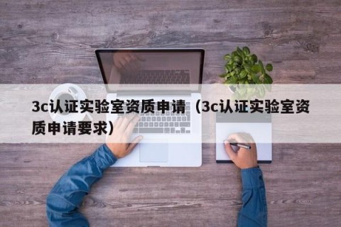 3c认证实验室资质申请（3c认证实验室资质申请要求）