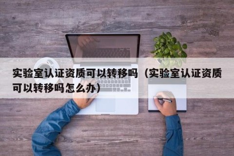 实验室认证资质可以转移吗（实验室认证资质可以转移吗怎么办）