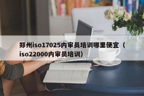 郑州iso17025内审员培训哪里便宜（iso22000内审员培训）