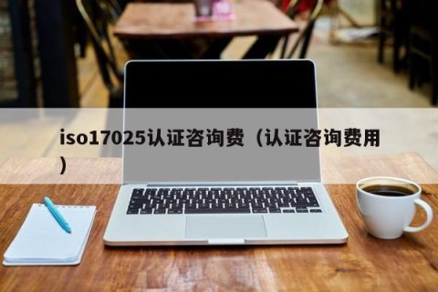 iso17025认证咨询费（认证咨询费用）