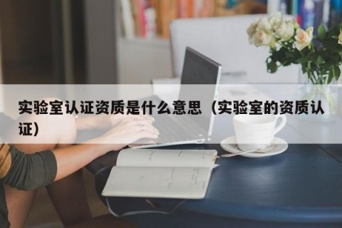 实验室认证资质是什么意思（实验室的资质认证）
