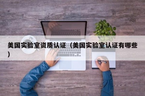 美国实验室资质认证（美国实验室认证有哪些）