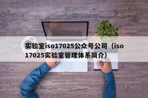 实验室iso17025公众号公司（iso17025实验室管理体系简介）