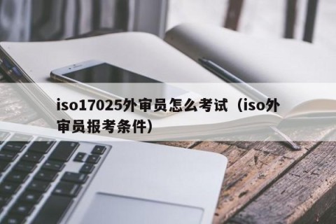 iso17025外审员怎么考试（iso外审员报考条件）