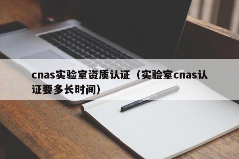 cnas实验室资质认证（实验室cnas认证要多长时间）