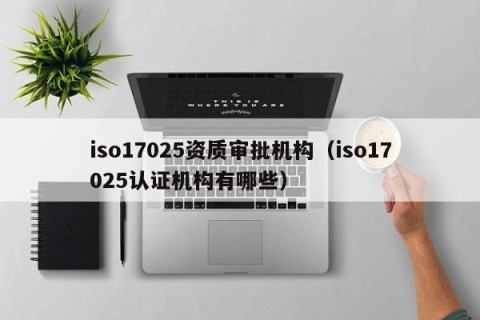 iso17025资质审批机构（iso17025认证机构有哪些）