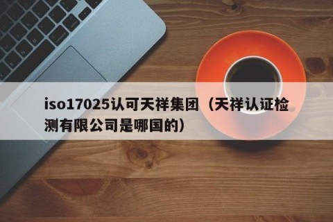 iso17025认可天祥集团（天祥认证检测有限公司是哪国的）