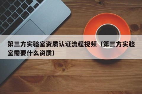 第三方实验室资质认证流程视频（第三方实验室需要什么资质）