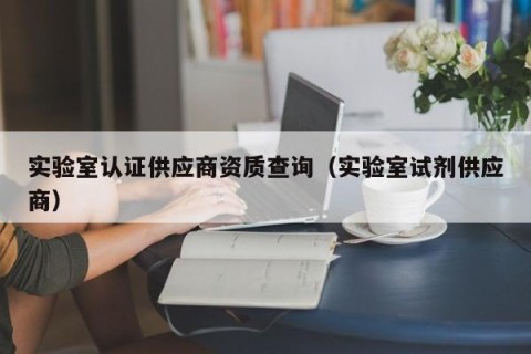 实验室认证供应商资质查询（实验室试剂供应商）