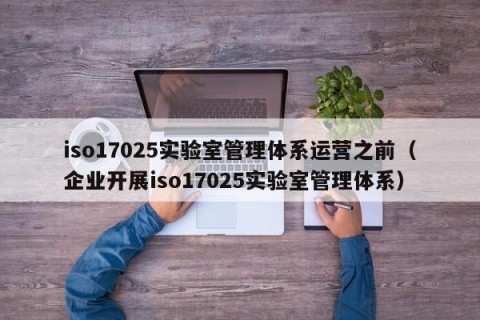 iso17025实验室管理体系运营之前（企业开展iso17025实验室管理体系）