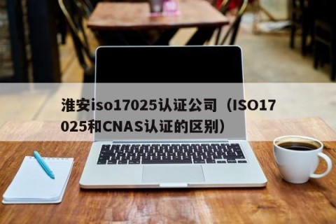 淮安iso17025认证公司（ISO17025和CNAS认证的区别）