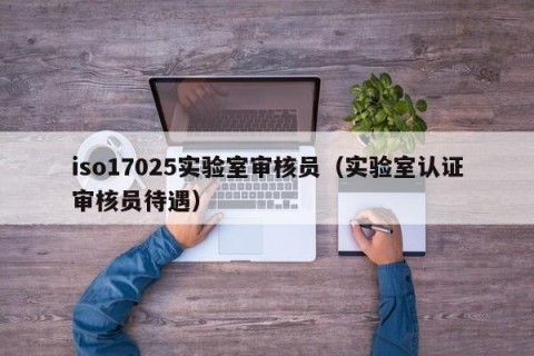 iso17025实验室审核员（实验室认证审核员待遇）