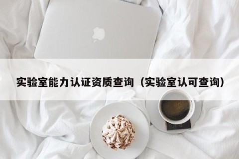 实验室能力认证资质查询（实验室认可查询）