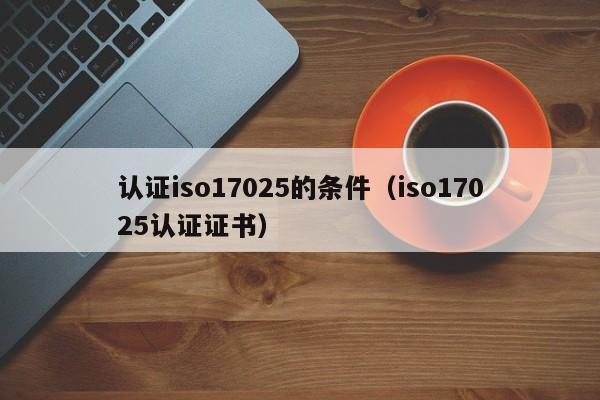 认证iso17025的条件(iso17025认证证书)