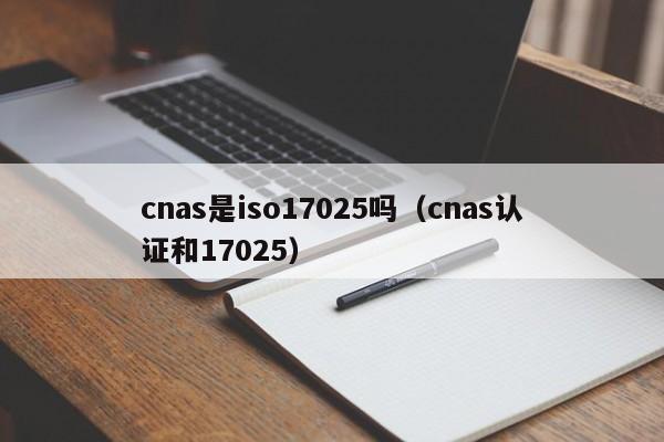 cnas是iso17025吗(cnas认证和17025)