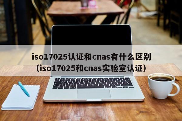 iso17025认证和cnas有什么区别(iso17025和cnas实验室认证)