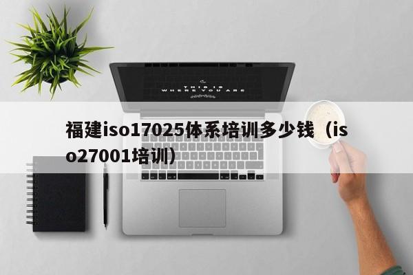 福建iso17025体系培训多少钱(iso27001培训)