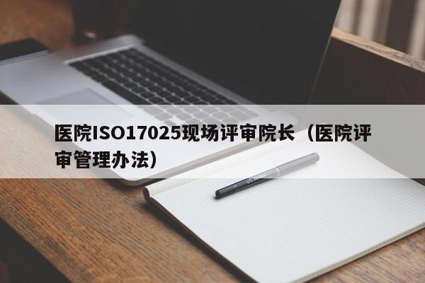 医院ISO17025现场评审院长(医院评审管理办法)