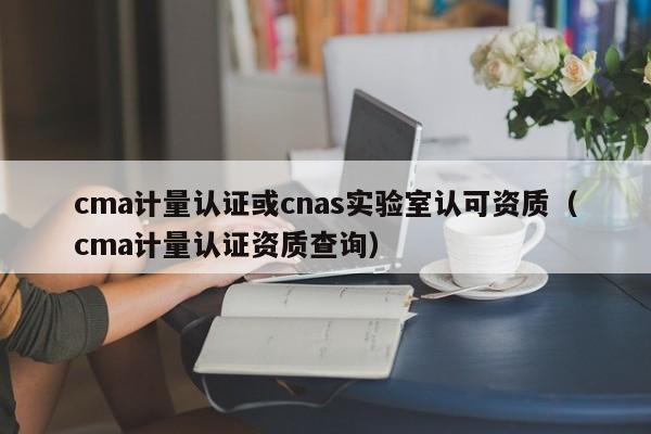 cma计量认证或cnas实验室认可资质(cma计量认证资质查询)