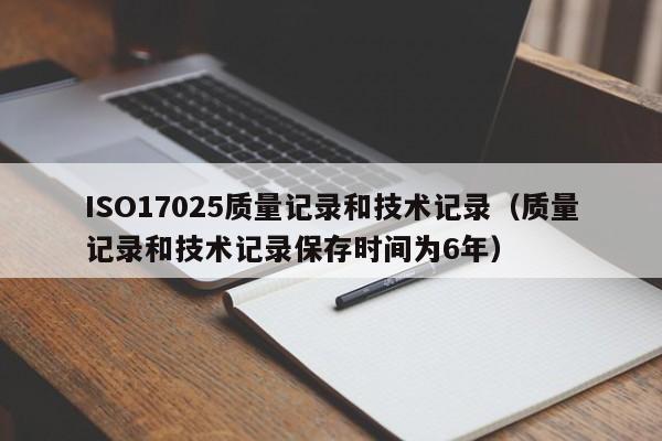 ISO17025质量记录和技术记录(质量记录和技术记录保存时间为6年)