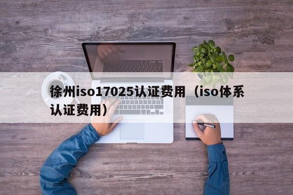 徐州iso17025认证费用(iso体系认证费用)