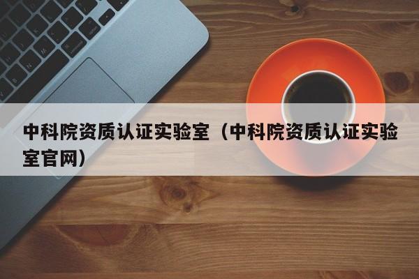 中科院资质认证实验室(中科院资质认证实验室官网)