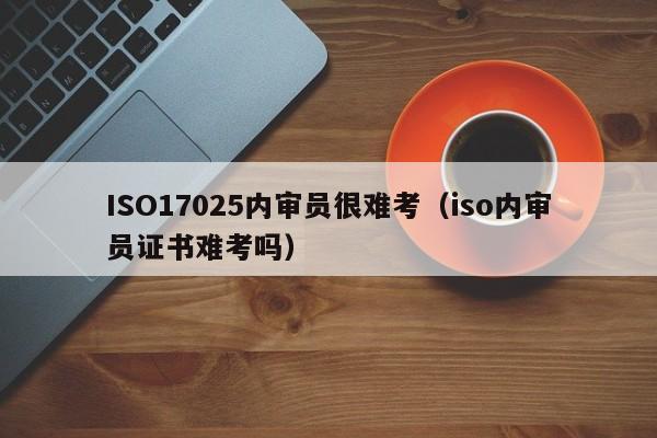 ISO17025内审员很难考(iso内审员证书难考吗)