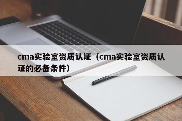 cma实验室资质认证(cma实验室资质认证的必备条件)