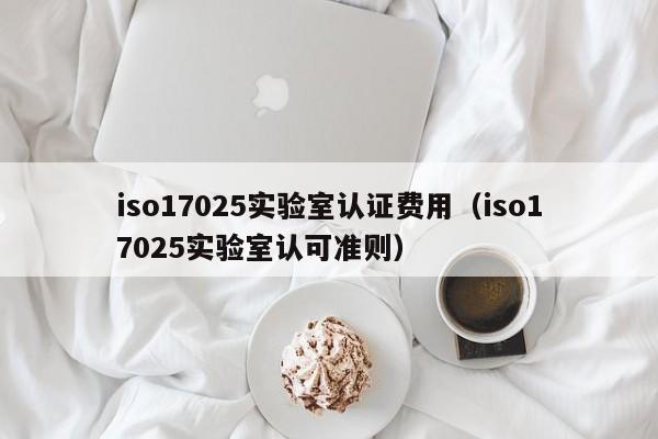 iso17025实验室认证费用(iso17025实验室认可准则)