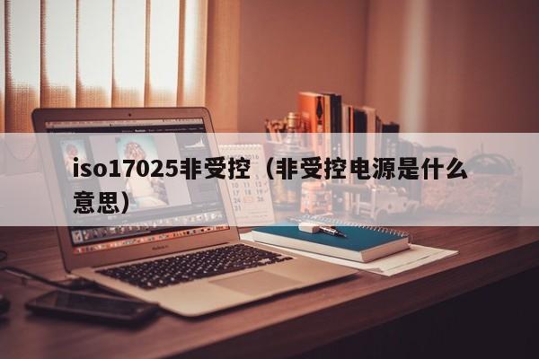 iso17025非受控(非受控电源是什么意思)