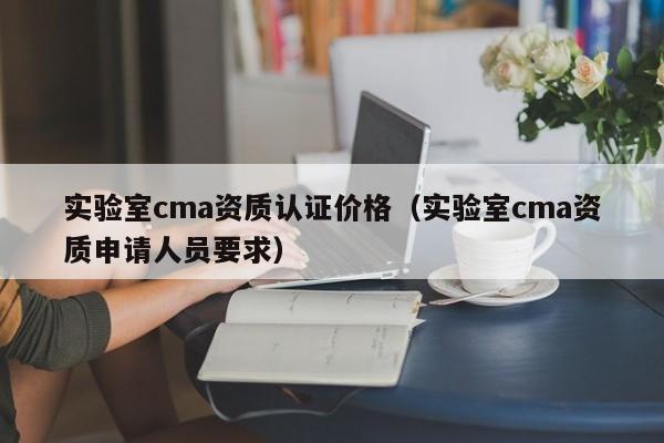 实验室cma资质认证价格(实验室cma资质申请人员要求)